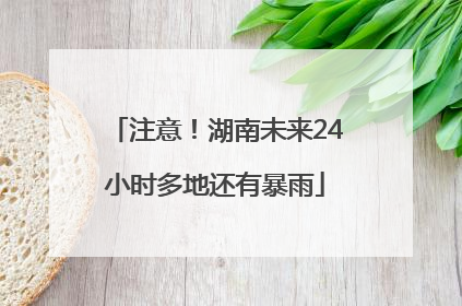 注意！湖南未来24小时多地还有暴雨