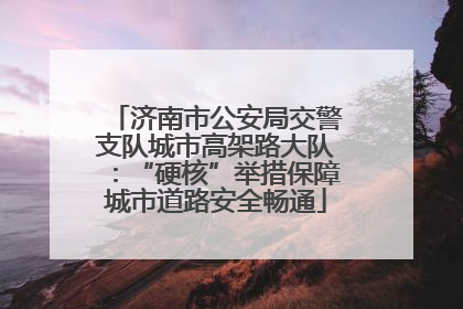 济南市公安局交警支队城市高架路大队：“硬核”举措保障城市道路安全畅通