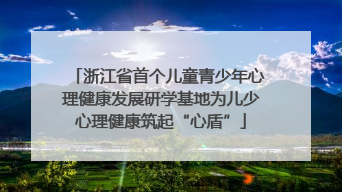浙江省首个儿童青少年心理健康发展研学基地为儿少心理健康筑起“心盾”
