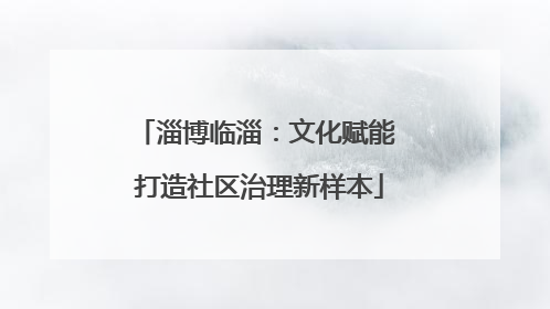 淄博临淄：文化赋能 打造社区治理新样本