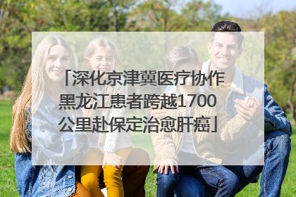 深化京津冀医疗协作 黑龙江患者跨越1700公里赴保定治愈肝癌