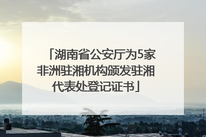 湖南省公安厅为5家非洲驻湘机构颁发驻湘代表处登记证书