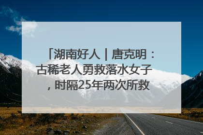 湖南好人｜唐克明：古稀老人勇救落水女子，时隔25年两次所救竟是同一人！