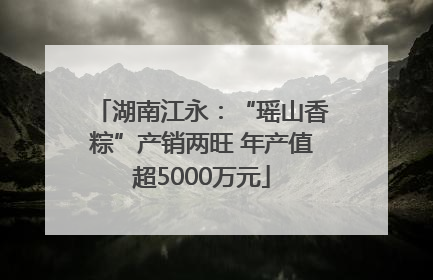 湖南江永：“瑶山香粽”产销两旺 年产值超5000万元