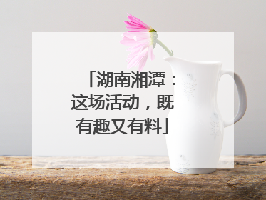 湖南湘潭：这场活动，既有趣又有料