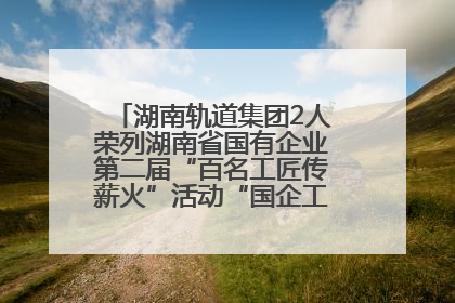 湖南轨道集团2人荣列湖南省国有企业第二届“百名工匠传薪火”活动“国企工匠”人才宣传名单