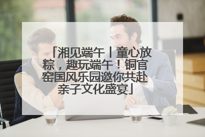 湘见端午丨童心放粽，趣玩端午！铜官窑国风乐园邀你共赴亲子文化盛宴