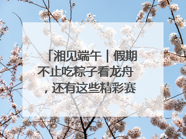湘见端午｜假期不止吃粽子看龙舟，还有这些精彩赛事活动等你来