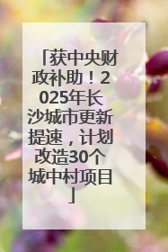 获中央财政补助！2025年长沙城市更新提速，计划改造30个城中村项目