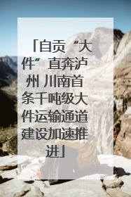 自贡“大件”直奔泸州 川南首条千吨级大件运输通道建设加速推进
