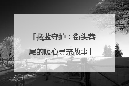 藏蓝守护：街头巷尾的暖心寻亲故事