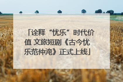诠释“忧乐”时代价值 文旅短剧《古今忧乐范仲淹》正式上线