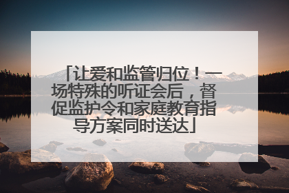 让爱和监管归位！一场特殊的听证会后，督促监护令和家庭教育指导方案同时送达