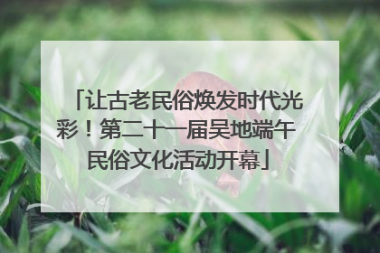 让古老民俗焕发时代光彩！第二十一届吴地端午民俗文化活动开幕