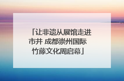 让非遗从展馆走进市井 成都崇州国际竹藤文化周启幕