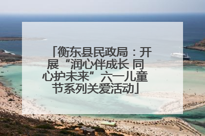衡东县民政局：开展“润心伴成长 同心护未来”六一儿童节系列关爱活动