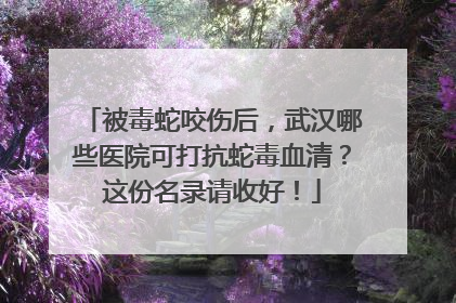 被毒蛇咬伤后，武汉哪些医院可打抗蛇毒血清？这份名录请收好！