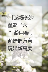 这场长沙童谣“六一”游园会，萌娃把方言玩出新高度
