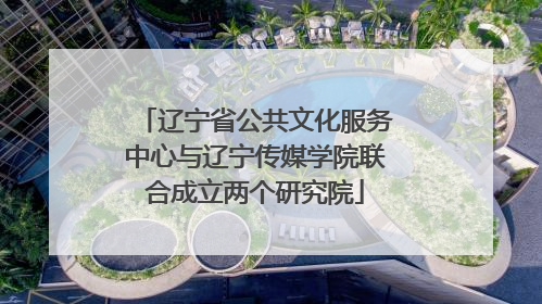 辽宁省公共文化服务中心与辽宁传媒学院联合成立两个研究院