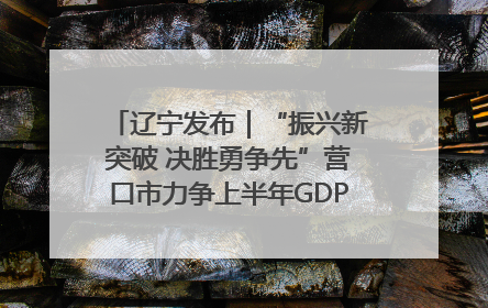 辽宁发布｜“振兴新突破 决胜勇争先”营口市力争上半年GDP增长6%左右