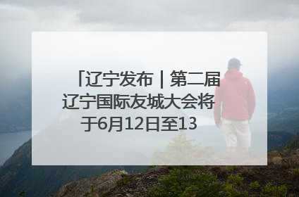 辽宁发布｜第二届辽宁国际友城大会将于6月12日至13日在沈阳举办