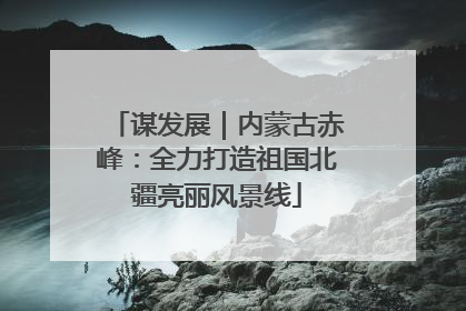 谋发展｜内蒙古赤峰：全力打造祖国北疆亮丽风景线