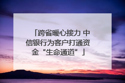 跨省暖心接力 中信银行为客户打通资金“生命通道”