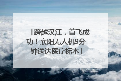 跨越汉江，首飞成功！襄阳无人机9分钟送达医疗标本