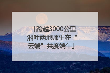 跨越3000公里 湘吐两地师生在“云端”共度端午