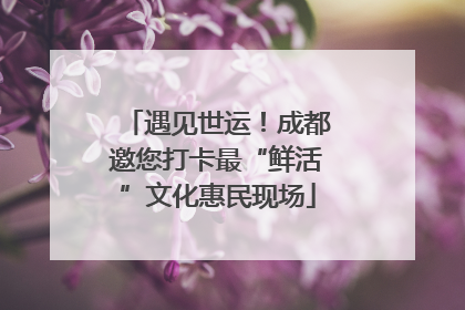 遇见世运！成都邀您打卡最“鲜活”文化惠民现场