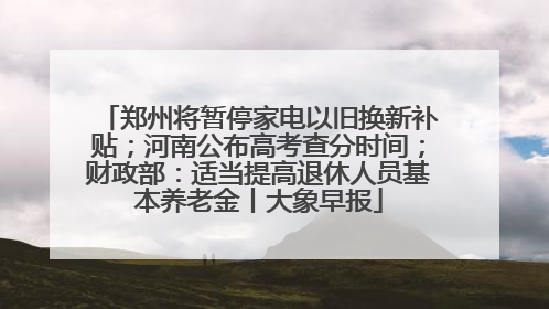 郑州将暂停家电以旧换新补贴；河南公布高考查分时间；财政部：适当提高退休人员基本养老金丨大象早报