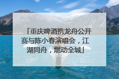重庆啤酒携龙舟公开赛与陈小春演唱会，江湖同舟，燃动全城