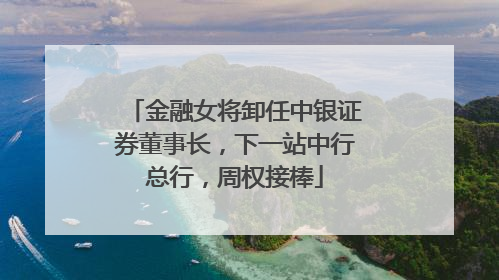 金融女将卸任中银证券董事长，下一站中行总行，周权接棒