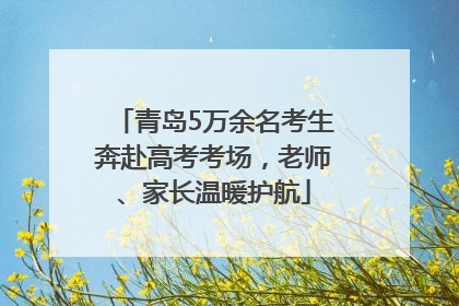 青岛5万余名考生奔赴高考考场，老师、家长温暖护航