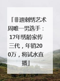 非遗刺绣艺术周唯一男选手：17年绣龄家传三代，年销200万，将试水直播