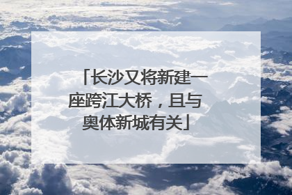 长沙又将新建一座跨江大桥，且与奥体新城有关