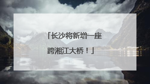 长沙将新增一座跨湘江大桥！
