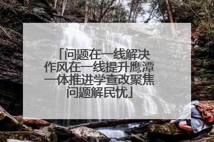 问题在一线解决 作风在一线提升鹰潭一体推进学查改聚焦问题解民忧