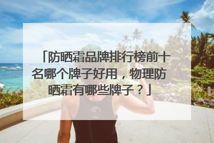 防晒霜品牌排行榜前十名哪个牌子好用，物理防晒霜有哪些牌子？