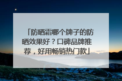 防晒霜哪个牌子的防晒效果好？口碑品牌推荐，好用畅销热门款