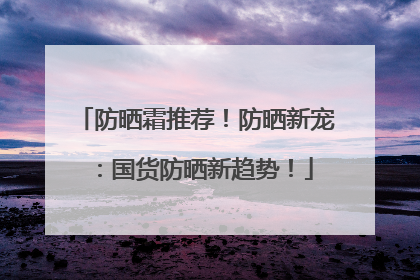 防晒霜推荐！防晒新宠：国货防晒新趋势！