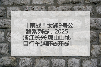雨战！太湖9号公路系列赛，2025浙江长兴·煤山山地自行车越野赛开赛