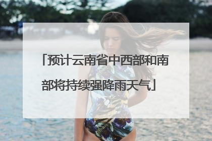 预计云南省中西部和南部将持续强降雨天气