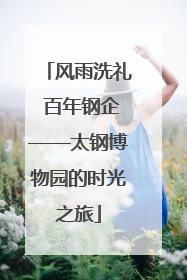 风雨洗礼 百年钢企——太钢博物园的时光之旅