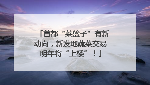 首都“菜篮子”有新动向，新发地蔬菜交易明年将“上楼”！