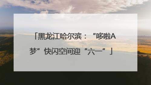 黑龙江哈尔滨：“哆啦A梦”快闪空间迎“六一”