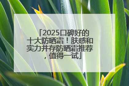 2025口碑好的十大防晒霜！肤感和实力并存防晒霜推荐，值得一试