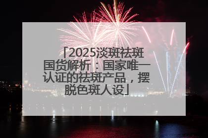 2025淡斑祛斑国货解析：国家唯一认证的祛斑产品，摆脱色斑人设