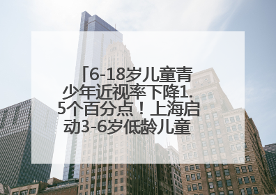6-18岁儿童青少年近视率下降1.5个百分点！上海启动3-6岁低龄儿童近视监测与干预