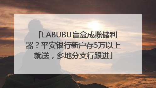 LABUBU盲盒成揽储利器？平安银行新户存5万以上就送，多地分支行跟进